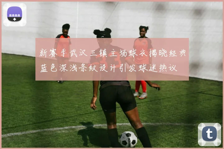 新赛季武汉三镇主场球衣揭晓经典蓝色深浅条纹设计引发球迷热议