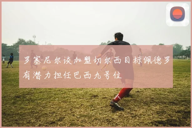 罗塞尼尔谈加盟切尔西目标佩德罗有潜力担任巴西九号位