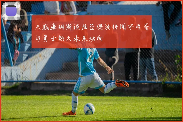 杰威廉姆斯谈抽签现场传闻字母哥与勇士热火未来动向