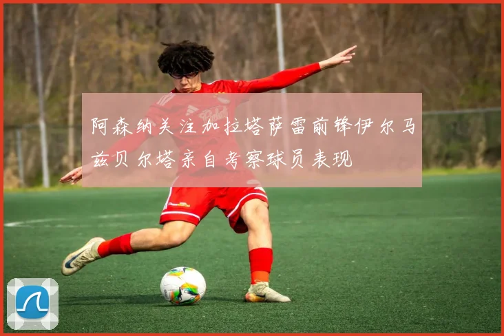 阿森纳关注加拉塔萨雷前锋伊尔马兹贝尔塔亲自考察球员表现