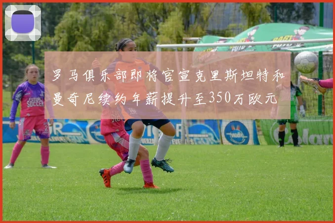 罗马俱乐部即将官宣克里斯坦特和曼奇尼续约年薪提升至350万欧元