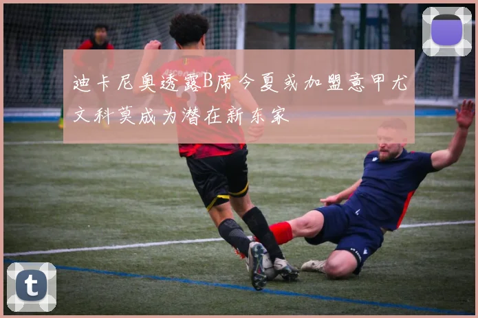 迪卡尼奥透露B席今夏或加盟意甲尤文科莫成为潜在新东家