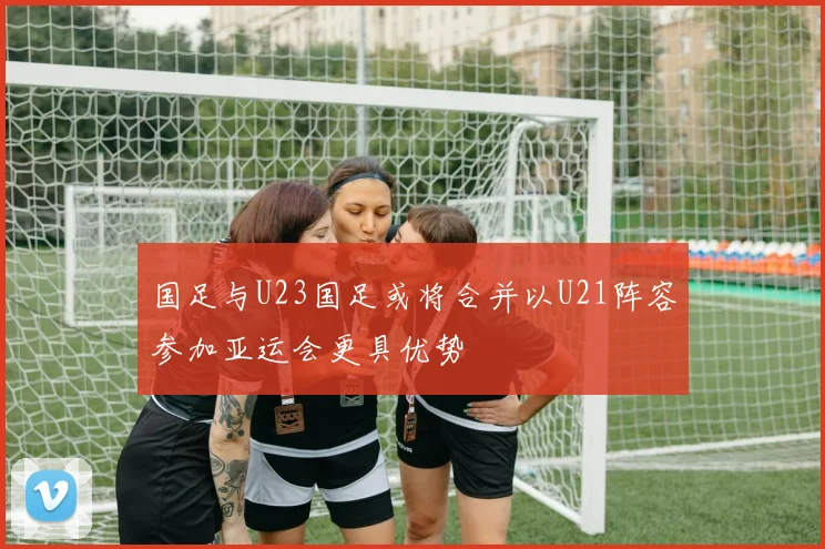 国足与U23国足或将合并以U21阵容参加亚运会更具优势