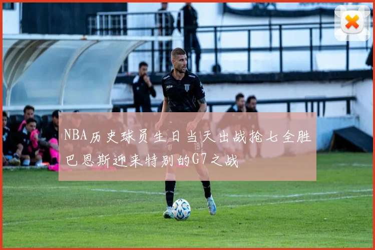 NBA历史球员生日当天出战抢七全胜巴恩斯迎来特别的G7之战