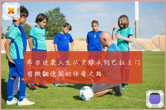 希尔逆袭人生从卖球衣到巴拉圭门将掀翻德国的传奇之路