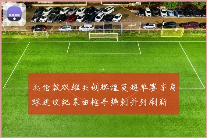 北伦敦双雄共创辉煌英超单赛季角球进攻纪录由枪手热刺并列刷新