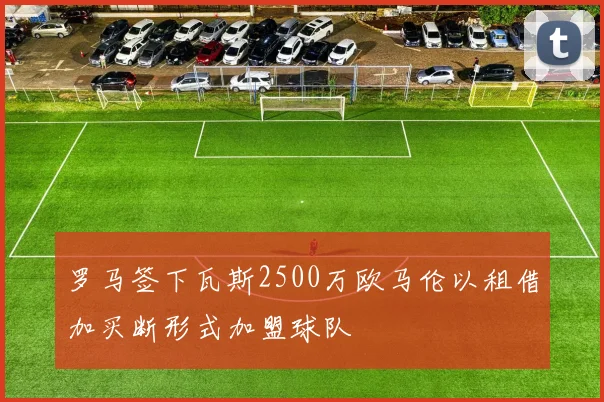 罗马签下瓦斯2500万欧马伦以租借加买断形式加盟球队