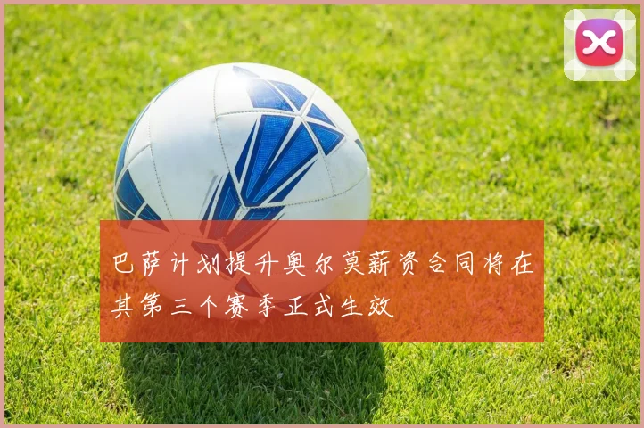 巴萨计划提升奥尔莫薪资合同将在其第三个赛季正式生效