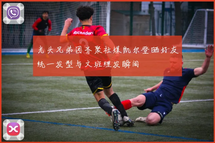 光头兄弟团齐聚社媒凯尔登晒好友统一发型与文班理发瞬间