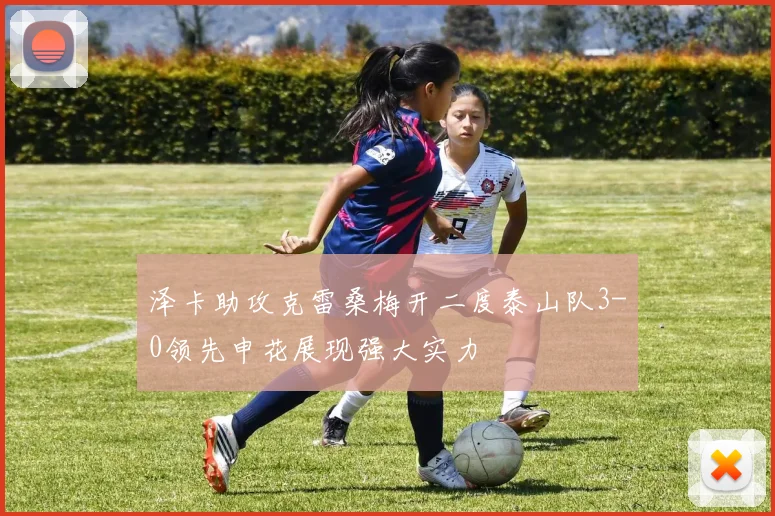 泽卡助攻克雷桑梅开二度泰山队3-0领先申花展现强大实力